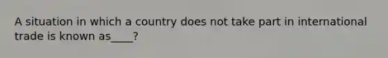 A situation in which a country does not take part in international trade is known as____?