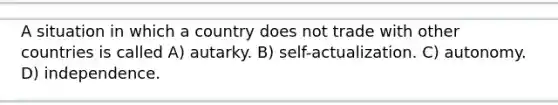 A situation in which a country does not trade with other countries is called A) autarky. B) self-actualization. C) autonomy. D) independence.