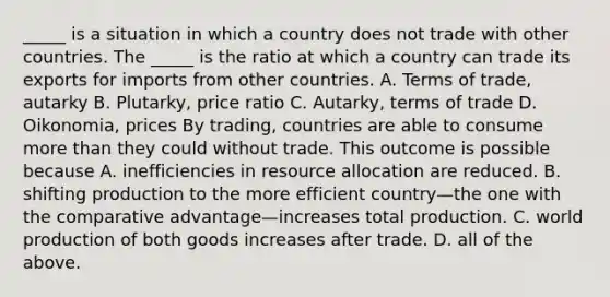 ​_____ is a situation in which a country does not trade with other countries. The​ _____ is the ratio at which a country can trade its exports for imports from other countries. A. Terms of​ trade, autarky B. ​Plutarky, price ratio C. ​Autarky, terms of trade D. ​Oikonomia, prices By​ trading, countries are able to consume more than they could without trade. This outcome is possible because A. inefficiencies in resource allocation are reduced. B. shifting production to the more efficient country—the one with the comparative advantage—increases total production. C. world production of both goods increases after trade. D. all of the above.