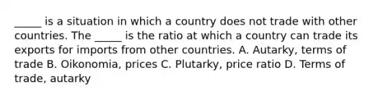 ​_____ is a situation in which a country does not trade with other countries. The​ _____ is the ratio at which a country can trade its exports for imports from other countries. A. ​Autarky, terms of trade B. ​Oikonomia, prices C. ​Plutarky, price ratio D. Terms of​ trade, autarky