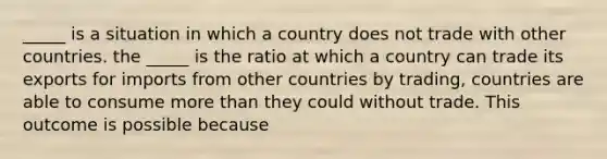 ​_____ is a situation in which a country does not trade with other countries. the​ _____ is the ratio at which a country can trade its exports for imports from other countries by​ trading, countries are able to consume <a href='https://www.questionai.com/knowledge/keWHlEPx42-more-than' class='anchor-knowledge'>more than</a> they could without trade. This outcome is possible because