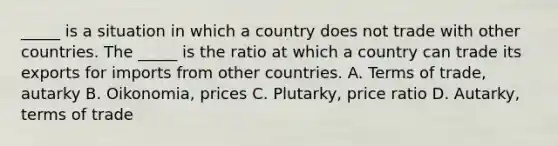 ​_____ is a situation in which a country does not trade with other countries. The​ _____ is the ratio at which a country can trade its exports for imports from other countries. A. Terms of​ trade, autarky B. Oikonomia, prices C. Plutarky, price ratio D. ​Autarky, terms of trade