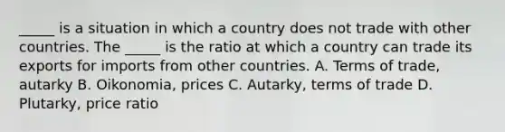 _____ is a situation in which a country does not trade with other countries. The​ _____ is the ratio at which a country can trade its exports for imports from other countries. A. Terms of​ trade, autarky B. Oikonomia, prices C. Autarky, terms of trade D. Plutarky, price ratio