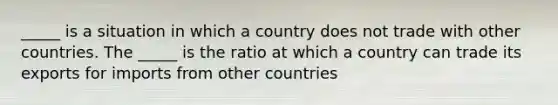 ​_____ is a situation in which a country does not trade with other countries. The​ _____ is the ratio at which a country can trade its exports for imports from other countries