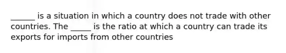 ______ is a situation in which a country does not trade with other countries. The _____ is the ratio at which a country can trade its exports for imports from other countries