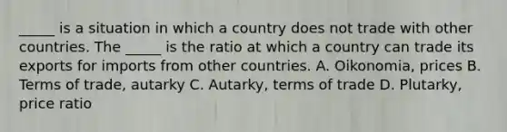 ​_____ is a situation in which a country does not trade with other countries. The​ _____ is the ratio at which a country can trade its exports for imports from other countries. A. Oikonomia, prices B. Terms of​ trade, autarky C. Autarky, terms of trade D. Plutarky, price ratio