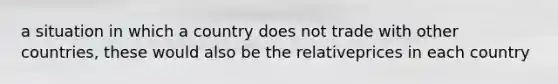 a situation in which a country does not trade with other countries, these would also be the relativeprices in each country