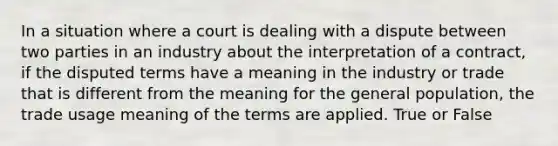 In a situation where a court is dealing with a dispute between two parties in an industry about the interpretation of a contract, if the disputed terms have a meaning in the industry or trade that is different from the meaning for the general population, the trade usage meaning of the terms are applied. True or False