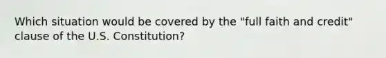 Which situation would be covered by the "full faith and credit" clause of the U.S. Constitution?