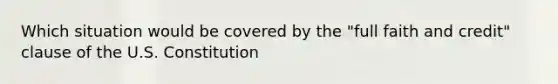 Which situation would be covered by the "full faith and credit" clause of the U.S. Constitution