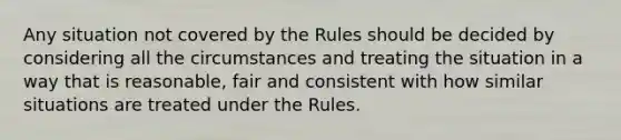 Any situation not covered by the Rules should be decided by considering all the circumstances and treating the situation in a way that is reasonable, fair and consistent with how similar situations are treated under the Rules.