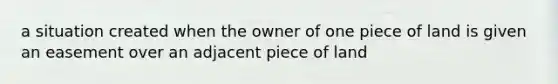 a situation created when the owner of one piece of land is given an easement over an adjacent piece of land