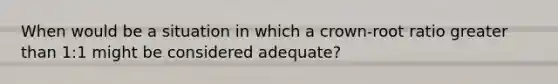 When would be a situation in which a crown-root ratio greater than 1:1 might be considered adequate?