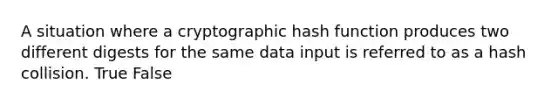 A situation where a cryptographic hash function produces two different digests for the same data input is referred to as a hash collision. True False