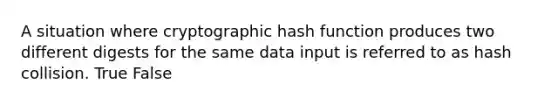 A situation where cryptographic hash function produces two different digests for the same data input is referred to as hash collision. True False