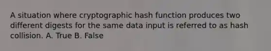 A situation where cryptographic hash function produces two different digests for the same data input is referred to as hash collision. A. True B. False