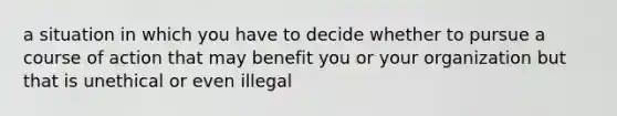 a situation in which you have to decide whether to pursue a course of action that may benefit you or your organization but that is unethical or even illegal