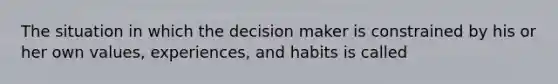 The situation in which the decision maker is constrained by his or her own values, experiences, and habits is called