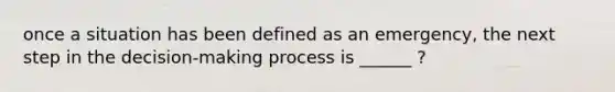 once a situation has been defined as an emergency, the next step in the decision-making process is ______ ?