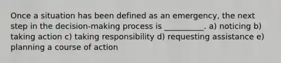 Once a situation has been defined as an emergency, the next step in the decision-making process is __________. a) noticing b) taking action c) taking responsibility d) requesting assistance e) planning a course of action