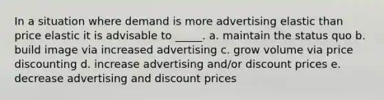 In a situation where demand is more advertising elastic than price elastic it is advisable to _____. a. maintain the status quo b. build image via increased advertising c. grow volume via price discounting d. increase advertising and/or discount prices e. decrease advertising and discount prices