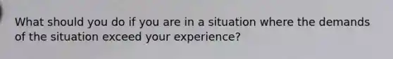 What should you do if you are in a situation where the demands of the situation exceed your experience?