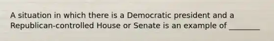 A situation in which there is a Democratic president and a Republican-controlled House or Senate is an example of ________