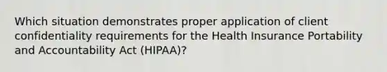 Which situation demonstrates proper application of client confidentiality requirements for the Health Insurance Portability and Accountability Act (HIPAA)?