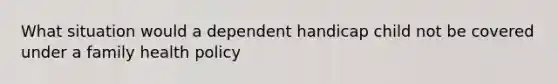 What situation would a dependent handicap child not be covered under a family health policy