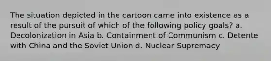 The situation depicted in the cartoon came into existence as a result of the pursuit of which of the following policy goals? a. Decolonization in Asia b. Containment of Communism c. Detente with China and the Soviet Union d. Nuclear Supremacy