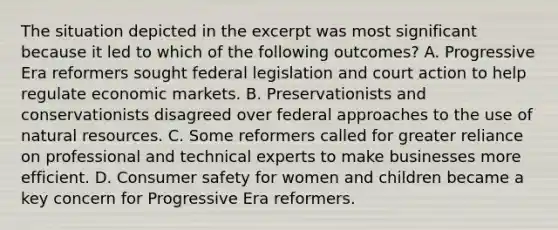 The situation depicted in the excerpt was most significant because it led to which of the following outcomes? A. Progressive Era reformers sought federal legislation and court action to help regulate economic markets. B. Preservationists and conservationists disagreed over federal approaches to the use of <a href='https://www.questionai.com/knowledge/k6l1d2KrZr-natural-resources' class='anchor-knowledge'>natural resources</a>. C. Some reformers called for greater reliance on professional and technical experts to make businesses more efficient. D. Consumer safety for women and children became a key concern for Progressive Era reformers.