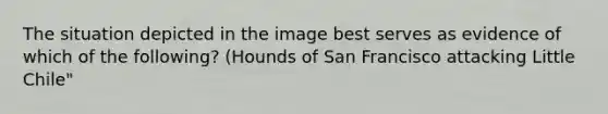 The situation depicted in the image best serves as evidence of which of the following? (Hounds of San Francisco attacking Little Chile"