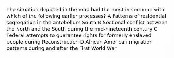 The situation depicted in the map had the most in common with which of the following earlier processes? A Patterns of residential segregation in the antebellum South B Sectional conflict between the North and the South during the mid-nineteenth century C Federal attempts to guarantee rights for formerly enslaved people during Reconstruction D African American migration patterns during and after the First World War