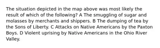 The situation depicted in the map above was most likely the result of which of the following? A The smuggling of sugar and molasses by merchants and shippers. B The dumping of tea by the Sons of Liberty. C Attacks on Native Americans by the Paxton Boys. D Violent uprising by Native Americans in the Ohio River Valley.