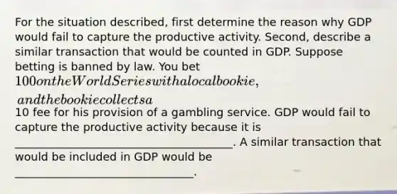 For the situation described, first determine the reason why GDP would fail to capture the productive activity. Second, describe a similar transaction that would be counted in GDP. Suppose betting is banned by law. You bet 100 on the World Series with a local bookie, and the bookie collects a10 fee for his provision of a gambling service. GDP would fail to capture the productive activity because it is _______________________________________. A similar transaction that would be included in GDP would be ________________________________.