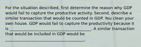 For the situation described, first determine the reason why GDP would fail to capture the productive activity. Second, describe a similar transaction that would be counted in GDP. You clean your own house. GDP would fail to capture the productivity because it is _________________________________________. A similar transaction that would be included in GDP would be ________________________________________.