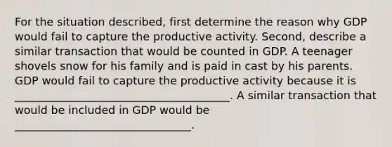 For the situation described, first determine the reason why GDP would fail to capture the productive activity. Second, describe a similar transaction that would be counted in GDP. A teenager shovels snow for his family and is paid in cast by his parents. GDP would fail to capture the productive activity because it is _______________________________________. A similar transaction that would be included in GDP would be ________________________________.