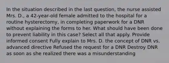 In the situation described in the last question, the nurse assisted Mrs. D., a 42-year-old female admitted to the hospital for a routine hysterectomy, in completing paperwork for a DNR without explaining the forms to her. What should have been done to prevent liability in this case? Select all that apply. Provide informed consent Fully explain to Mrs. D. the concept of DNR vs. advanced directive Refused the request for a DNR Destroy DNR as soon as she realized there was a misunderstanding