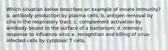 Which situation below describes an example of innate immunity? a. antibody production by plasma cells. b. antigen removal by cilia in the respiratory tract. c. complement activation by antibody bound to the surface of a bacterium. d. memory response to influenza virus e. recognition and killing of virus-infected cells by cytotoxic T cells.