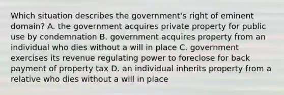 Which situation describes the government's right of eminent domain? A. the government acquires private property for public use by condemnation B. government acquires property from an individual who dies without a will in place C. government exercises its revenue regulating power to foreclose for back payment of property tax D. an individual inherits property from a relative who dies without a will in place