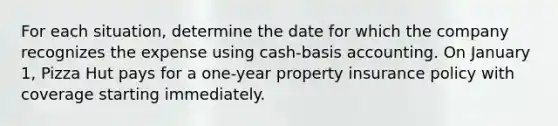 For each situation, determine the date for which the company recognizes the expense using cash-basis accounting. On January 1, Pizza Hut pays for a one-year property insurance policy with coverage starting immediately.