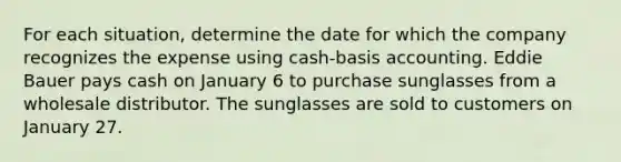 For each situation, determine the date for which the company recognizes the expense using cash-basis accounting. Eddie Bauer pays cash on January 6 to purchase sunglasses from a wholesale distributor. The sunglasses are sold to customers on January 27.