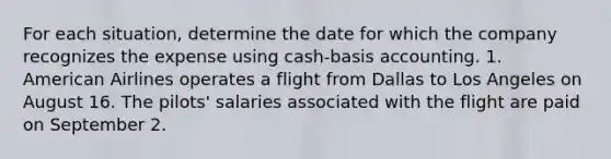 For each situation, determine the date for which the company recognizes the expense using cash-basis accounting. 1. American Airlines operates a flight from Dallas to Los Angeles on August 16. The pilots' salaries associated with the flight are paid on September 2.