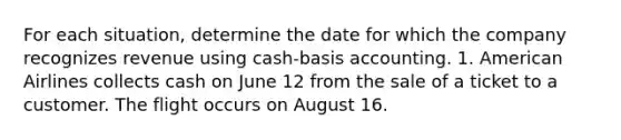 For each situation, determine the date for which the company recognizes revenue using cash-basis accounting. 1. American Airlines collects cash on June 12 from the sale of a ticket to a customer. The flight occurs on August 16.