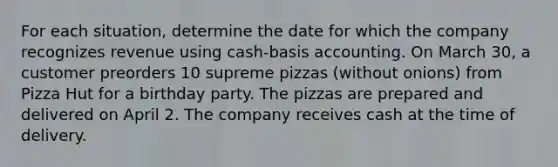 For each situation, determine the date for which the company recognizes revenue using cash-basis accounting. On March 30, a customer preorders 10 supreme pizzas (without onions) from Pizza Hut for a birthday party. The pizzas are prepared and delivered on April 2. The company receives cash at the time of delivery.