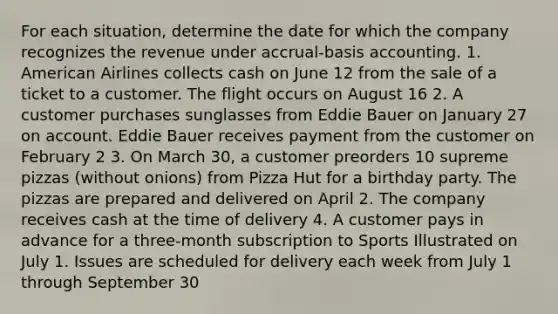 For each situation, determine the date for which the company recognizes the revenue under accrual-basis accounting. 1. American Airlines collects cash on June 12 from the sale of a ticket to a customer. The flight occurs on August 16 2. A customer purchases sunglasses from Eddie Bauer on January 27 on account. Eddie Bauer receives payment from the customer on February 2 3. On March 30, a customer preorders 10 supreme pizzas (without onions) from Pizza Hut for a birthday party. The pizzas are prepared and delivered on April 2. The company receives cash at the time of delivery 4. A customer pays in advance for a three-month subscription to Sports Illustrated on July 1. Issues are scheduled for delivery each week from July 1 through September 30