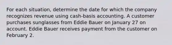 For each situation, determine the date for which the company recognizes revenue using cash-basis accounting. A customer purchases sunglasses from Eddie Bauer on January 27 on account. Eddie Bauer receives payment from the customer on February 2.