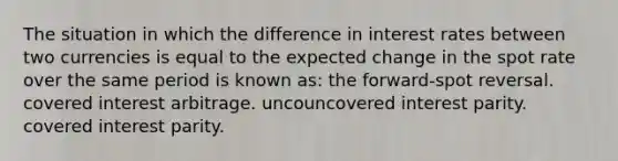 The situation in which the difference in interest rates between two currencies is equal to the expected change in the spot rate over the same period is known as: the forward-spot reversal. covered interest arbitrage. uncouncovered interest parity. covered interest parity.