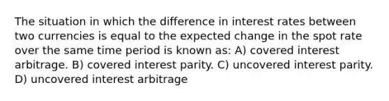 The situation in which the difference in interest rates between two currencies is equal to the expected change in the spot rate over the same time period is known as: A) covered interest arbitrage. B) covered interest parity. C) uncovered interest parity. D) uncovered interest arbitrage