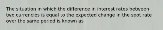 The situation in which the difference in interest rates between two currencies is equal to the expected change in the spot rate over the same period is known as